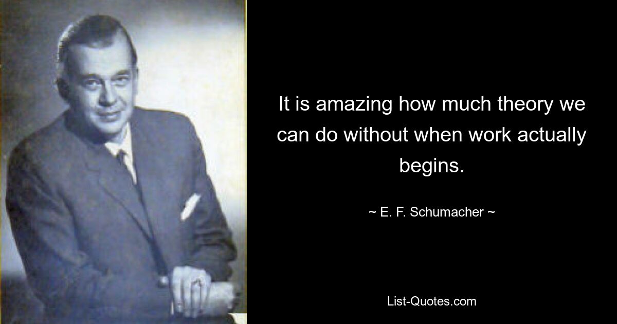 It is amazing how much theory we can do without when work actually begins. — © E. F. Schumacher