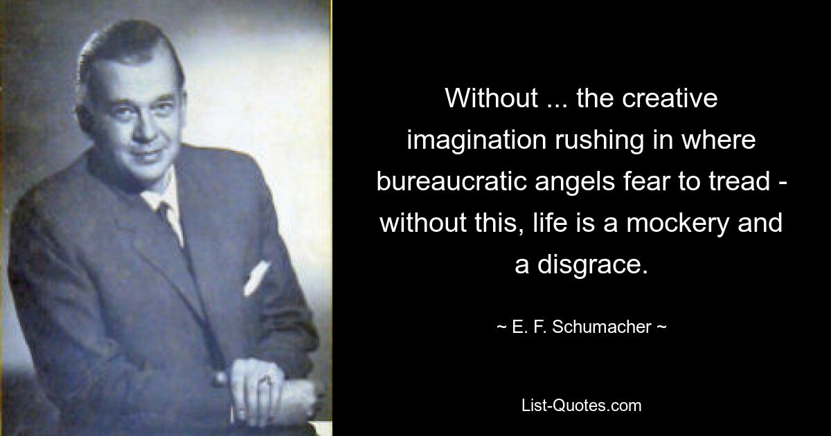 Without ... the creative imagination rushing in where bureaucratic angels fear to tread - without this, life is a mockery and a disgrace. — © E. F. Schumacher