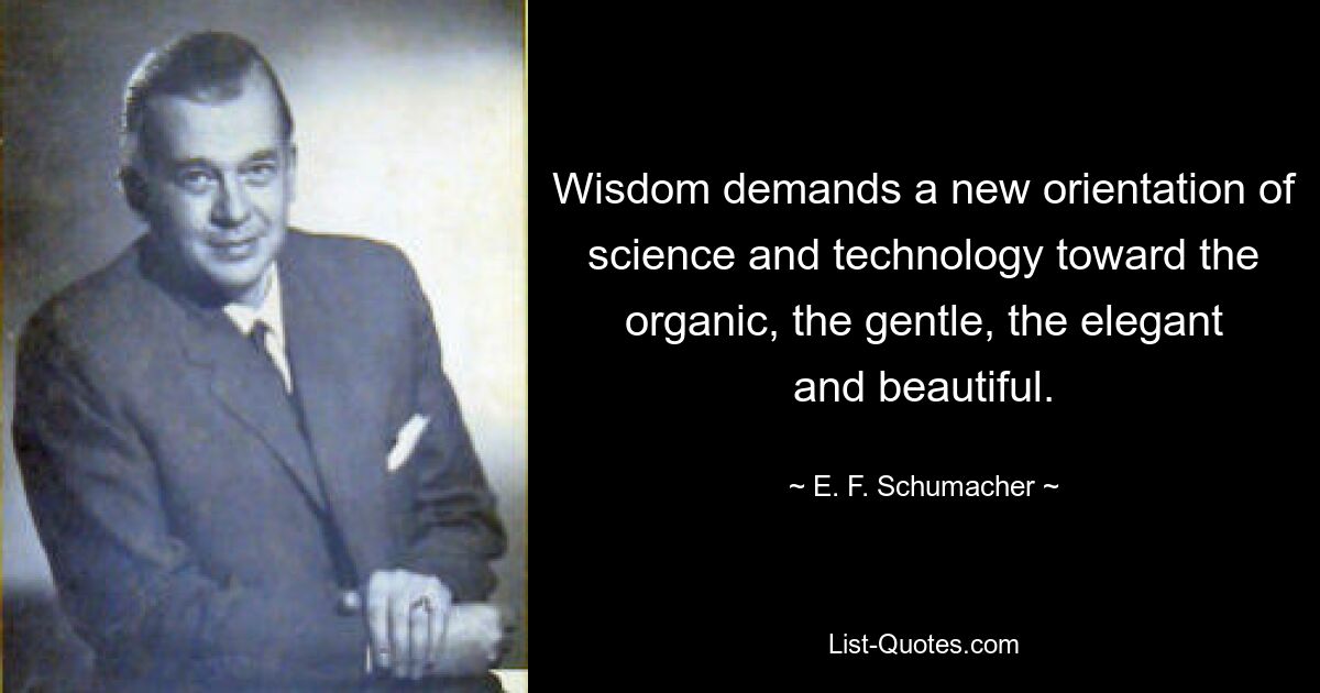 Wisdom demands a new orientation of science and technology toward the organic, the gentle, the elegant and beautiful. — © E. F. Schumacher