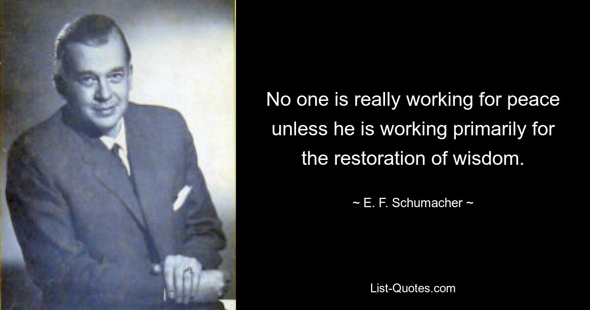 No one is really working for peace unless he is working primarily for the restoration of wisdom. — © E. F. Schumacher