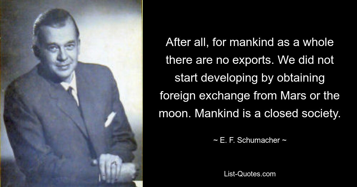 After all, for mankind as a whole there are no exports. We did not start developing by obtaining foreign exchange from Mars or the moon. Mankind is a closed society. — © E. F. Schumacher