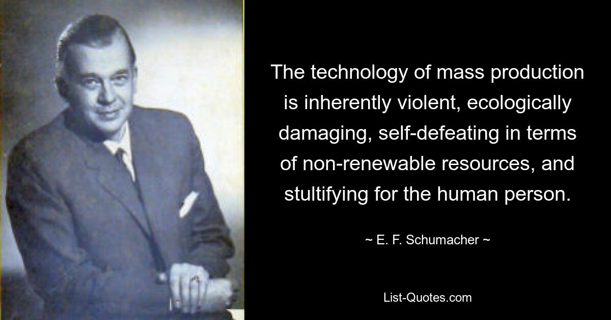 The technology of mass production is inherently violent, ecologically damaging, self-defeating in terms of non-renewable resources, and stultifying for the human person. — © E. F. Schumacher