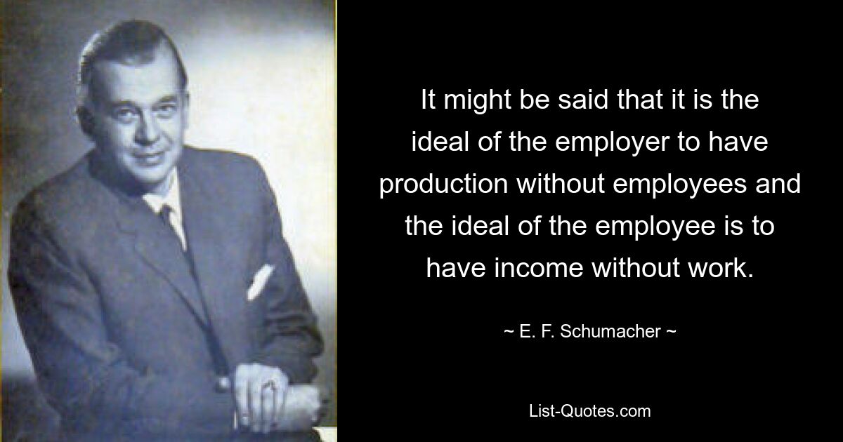 It might be said that it is the ideal of the employer to have production without employees and the ideal of the employee is to have income without work. — © E. F. Schumacher