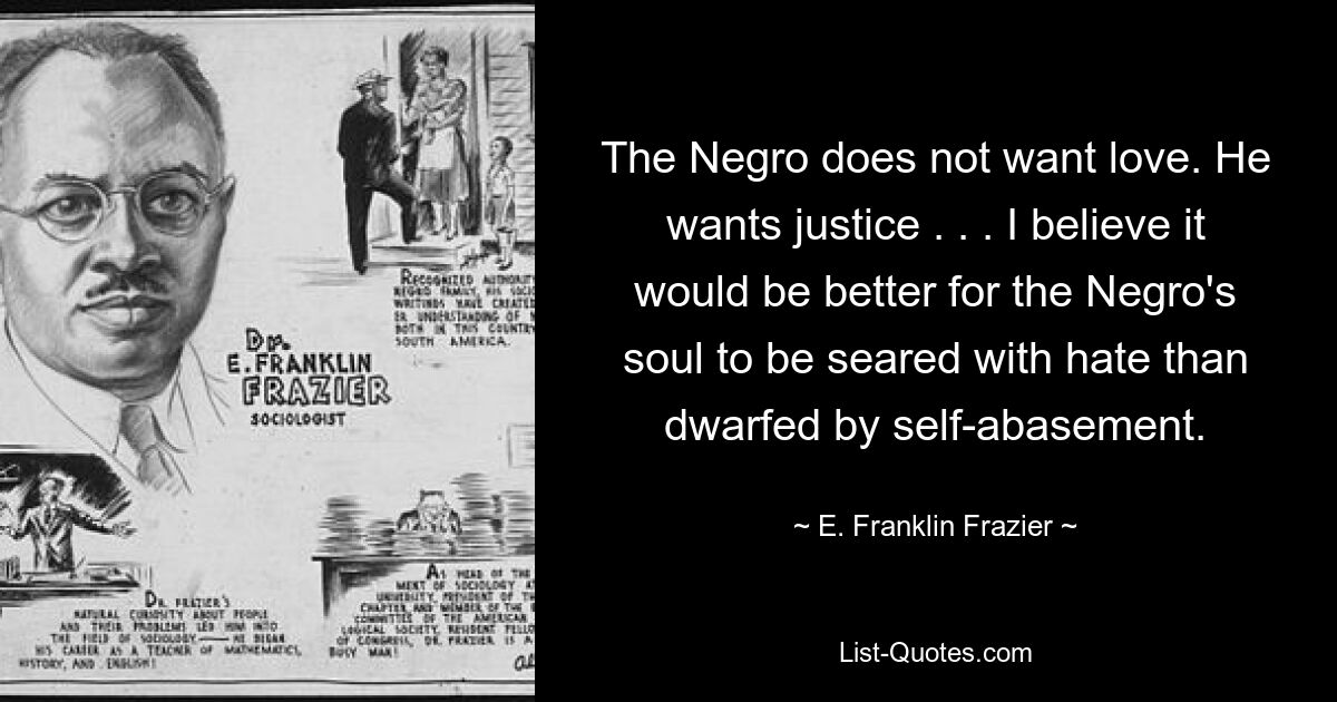 Der Neger will keine Liebe. Er will Gerechtigkeit. . . Ich glaube, es wäre besser für die Seele des Negers, von Hass verbrannt zu werden, als von Selbsterniedrigung in den Schatten gestellt zu werden. — © E. Franklin Frazier