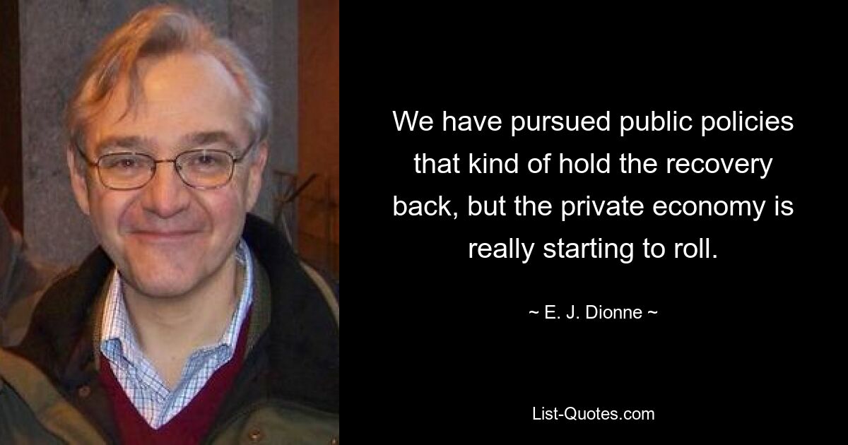 We have pursued public policies that kind of hold the recovery back, but the private economy is really starting to roll. — © E. J. Dionne