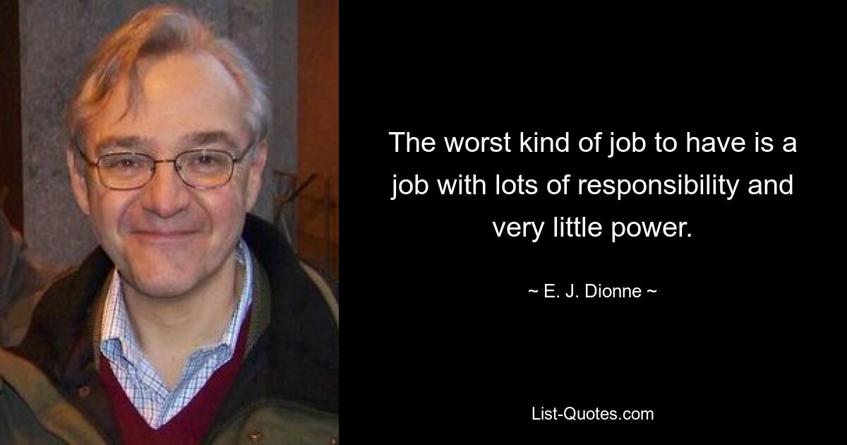 The worst kind of job to have is a job with lots of responsibility and very little power. — © E. J. Dionne