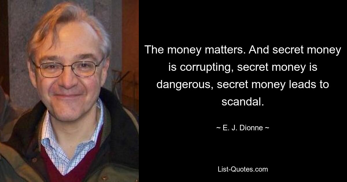 The money matters. And secret money is corrupting, secret money is dangerous, secret money leads to scandal. — © E. J. Dionne