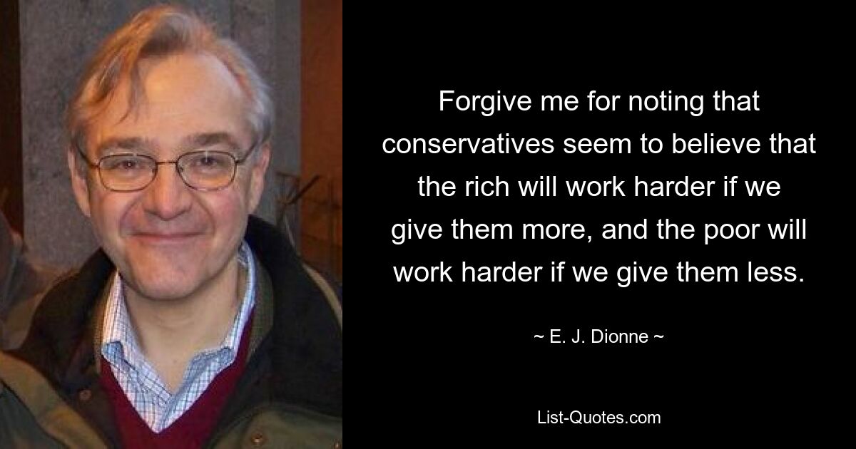 Forgive me for noting that conservatives seem to believe that the rich will work harder if we give them more, and the poor will work harder if we give them less. — © E. J. Dionne