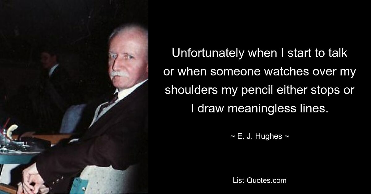 Unfortunately when I start to talk or when someone watches over my shoulders my pencil either stops or I draw meaningless lines. — © E. J. Hughes