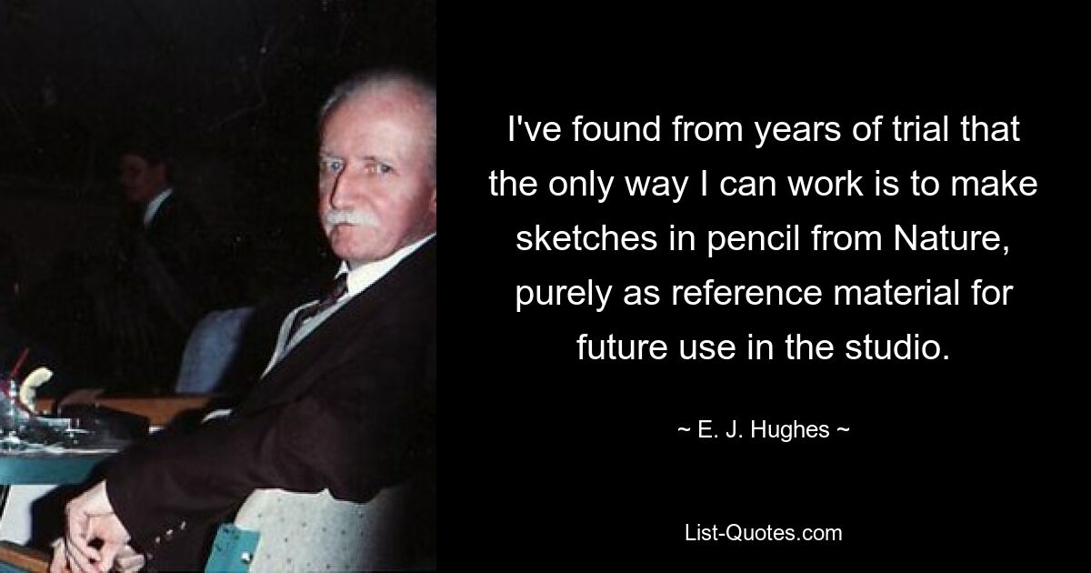 I've found from years of trial that the only way I can work is to make sketches in pencil from Nature, purely as reference material for future use in the studio. — © E. J. Hughes