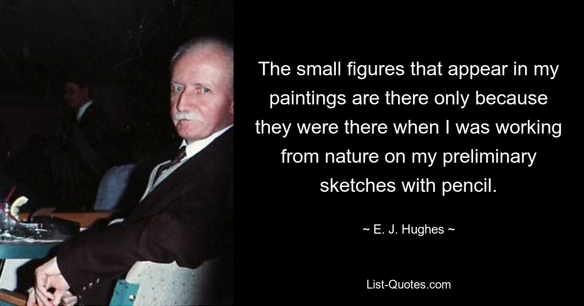 The small figures that appear in my paintings are there only because they were there when I was working from nature on my preliminary sketches with pencil. — © E. J. Hughes