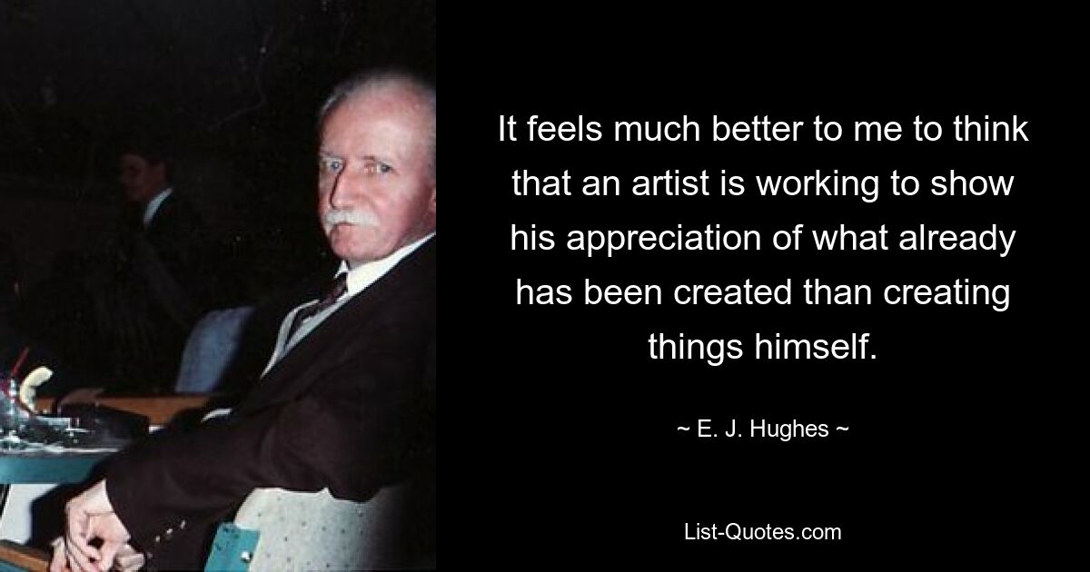 It feels much better to me to think that an artist is working to show his appreciation of what already has been created than creating things himself. — © E. J. Hughes