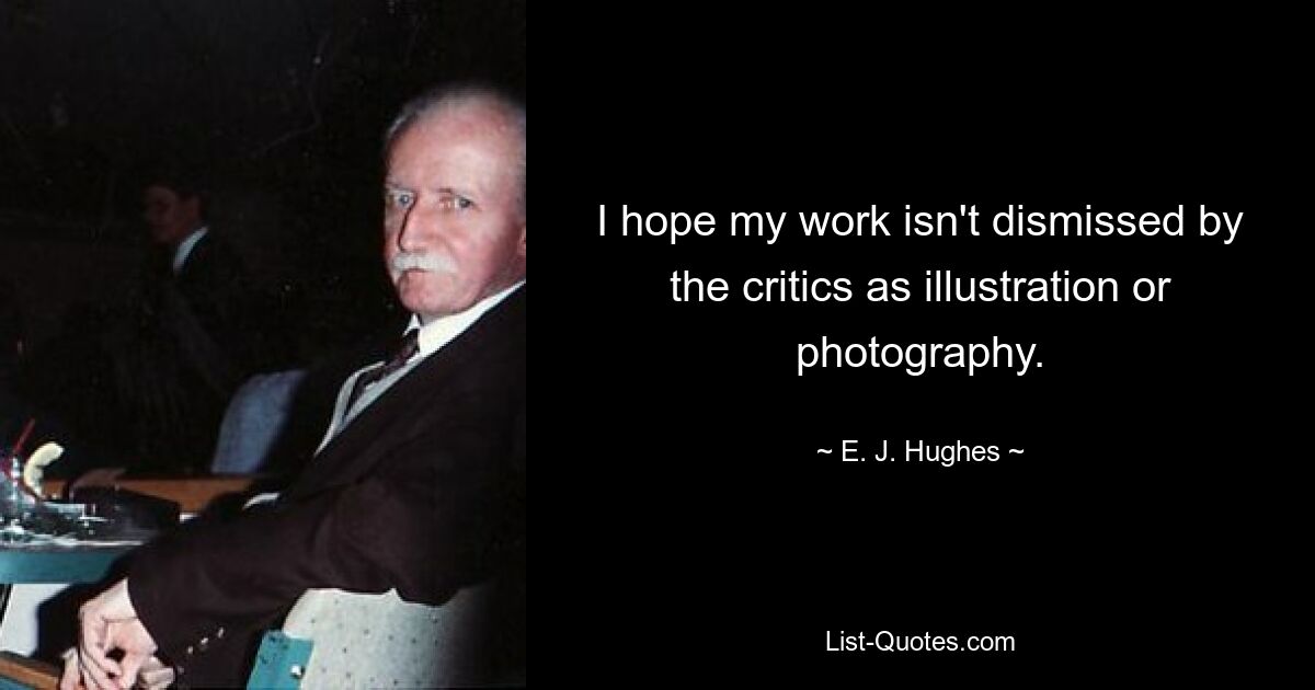 I hope my work isn't dismissed by the critics as illustration or photography. — © E. J. Hughes