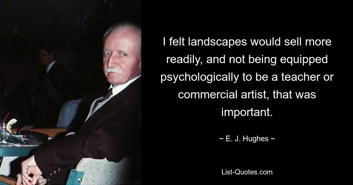 I felt landscapes would sell more readily, and not being equipped psychologically to be a teacher or commercial artist, that was important. — © E. J. Hughes