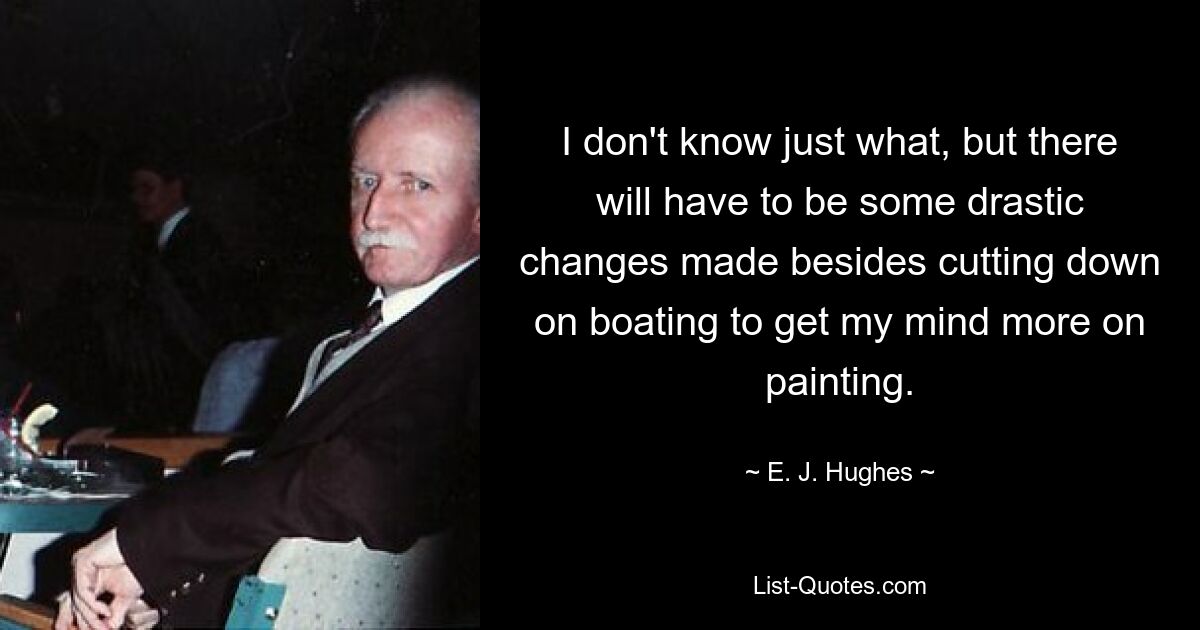 I don't know just what, but there will have to be some drastic changes made besides cutting down on boating to get my mind more on painting. — © E. J. Hughes