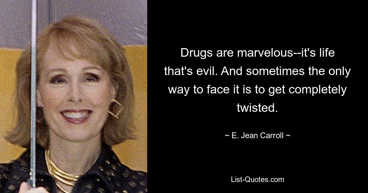 Drugs are marvelous--it's life that's evil. And sometimes the only way to face it is to get completely twisted. — © E. Jean Carroll