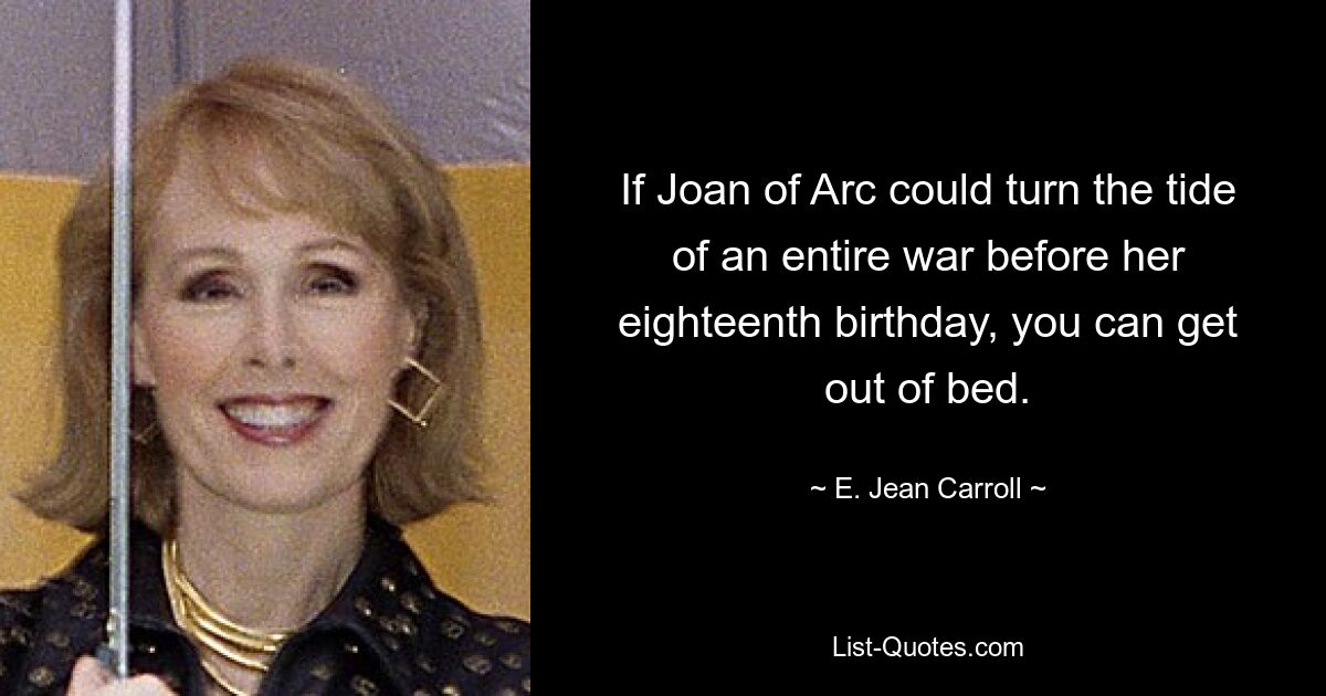 If Joan of Arc could turn the tide of an entire war before her eighteenth birthday, you can get out of bed. — © E. Jean Carroll