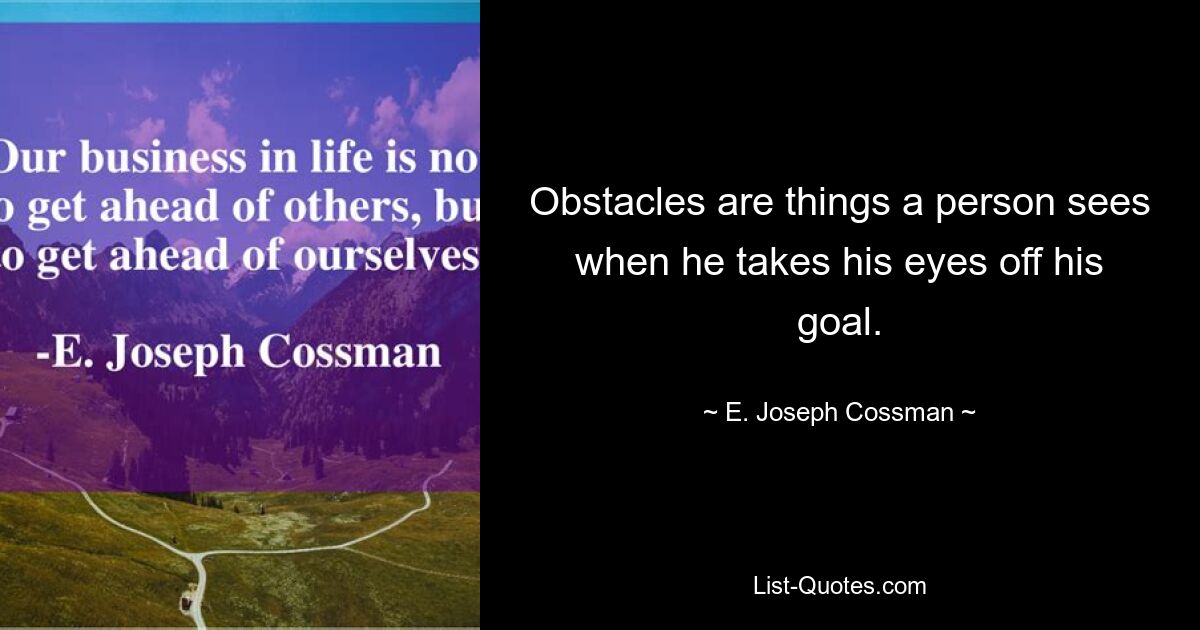 Obstacles are things a person sees when he takes his eyes off his goal. — © E. Joseph Cossman