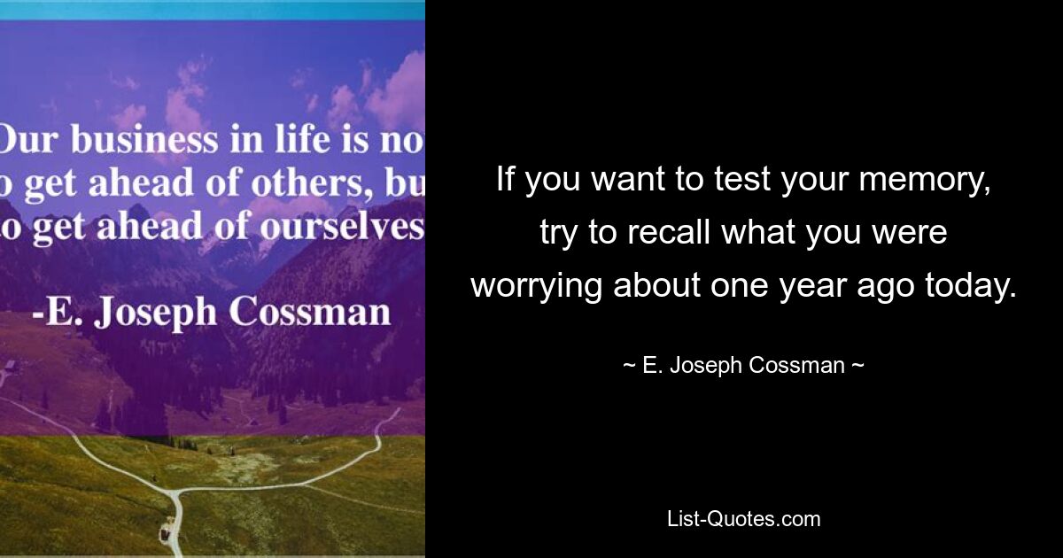 If you want to test your memory, try to recall what you were worrying about one year ago today. — © E. Joseph Cossman