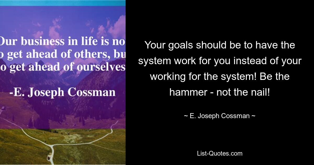 Your goals should be to have the system work for you instead of your working for the system! Be the hammer - not the nail! — © E. Joseph Cossman