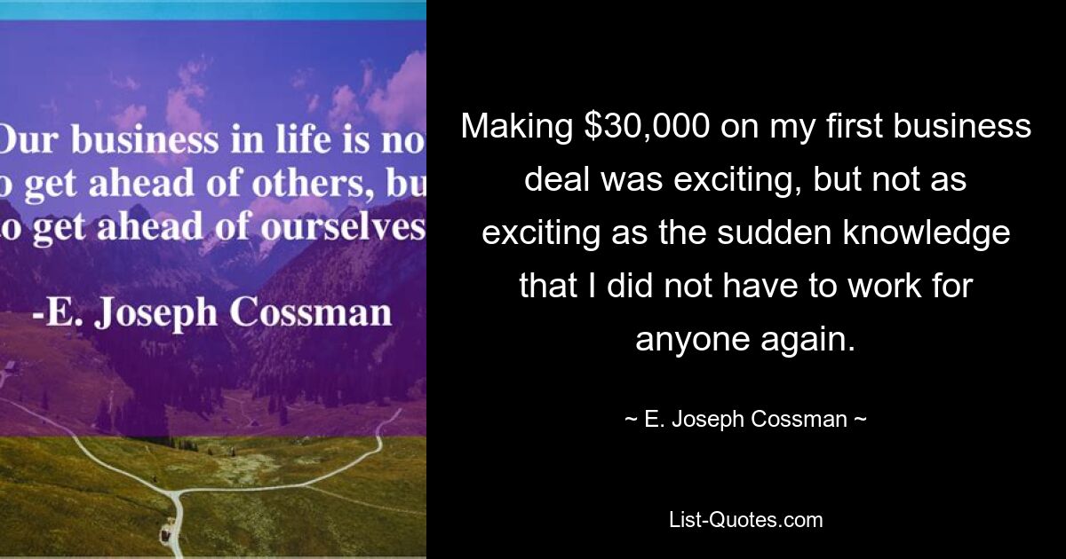 Making $30,000 on my first business deal was exciting, but not as exciting as the sudden knowledge that I did not have to work for anyone again. — © E. Joseph Cossman