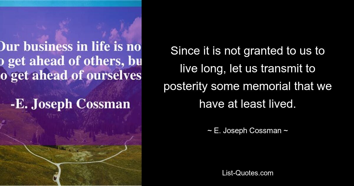 Since it is not granted to us to live long, let us transmit to posterity some memorial that we have at least lived. — © E. Joseph Cossman