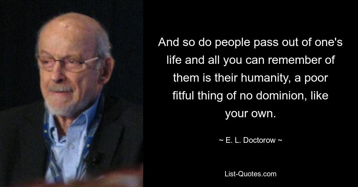 And so do people pass out of one's life and all you can remember of them is their humanity, a poor fitful thing of no dominion, like your own. — © E. L. Doctorow