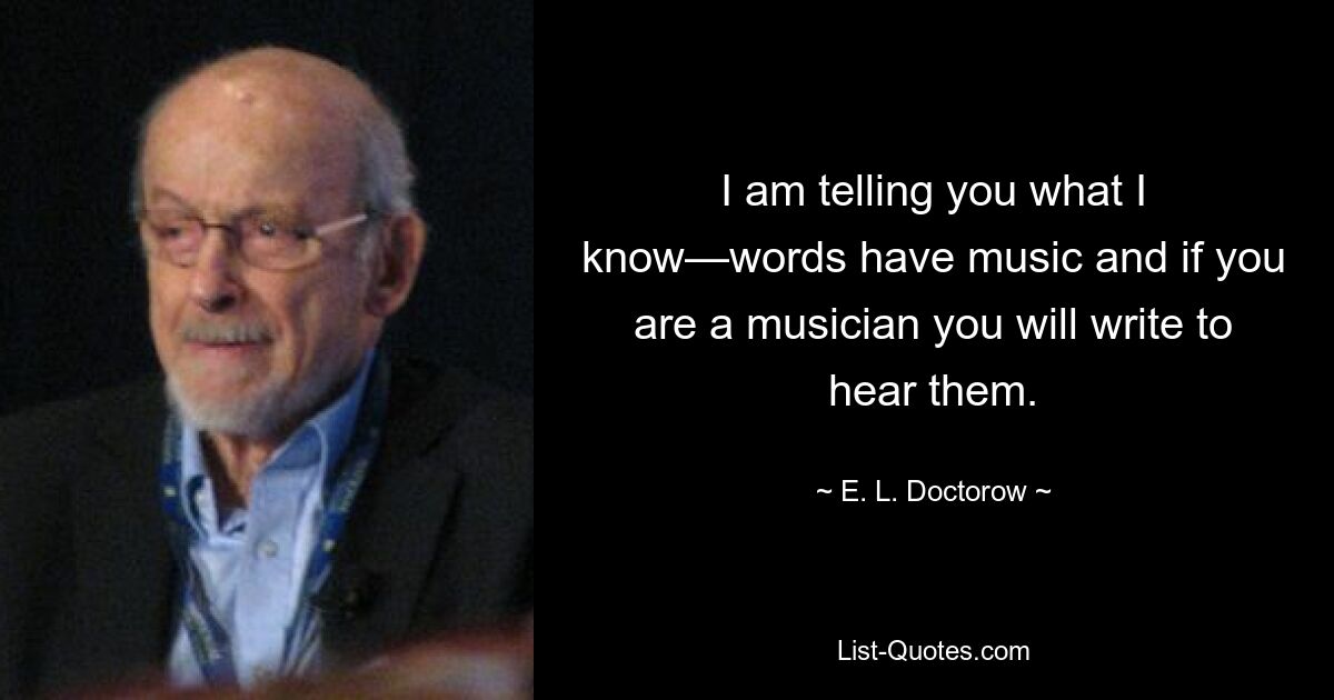 I am telling you what I know—words have music and if you are a musician you will write to hear them. — © E. L. Doctorow