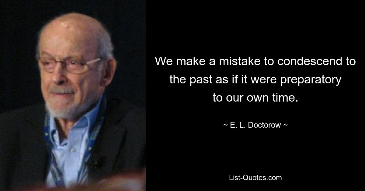 We make a mistake to condescend to the past as if it were preparatory to our own time. — © E. L. Doctorow