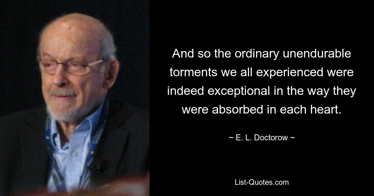 And so the ordinary unendurable torments we all experienced were indeed exceptional in the way they were absorbed in each heart. — © E. L. Doctorow