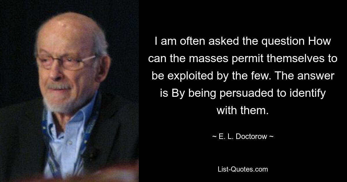 I am often asked the question How can the masses permit themselves to be exploited by the few. The answer is By being persuaded to identify with them. — © E. L. Doctorow