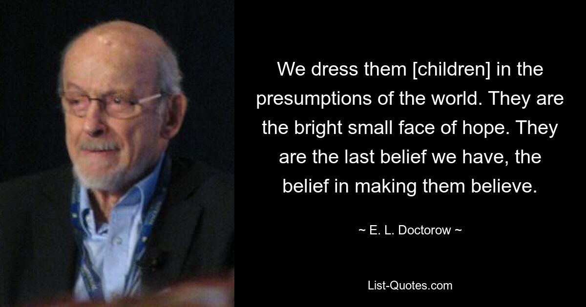 We dress them [children] in the presumptions of the world. They are the bright small face of hope. They are the last belief we have, the belief in making them believe. — © E. L. Doctorow