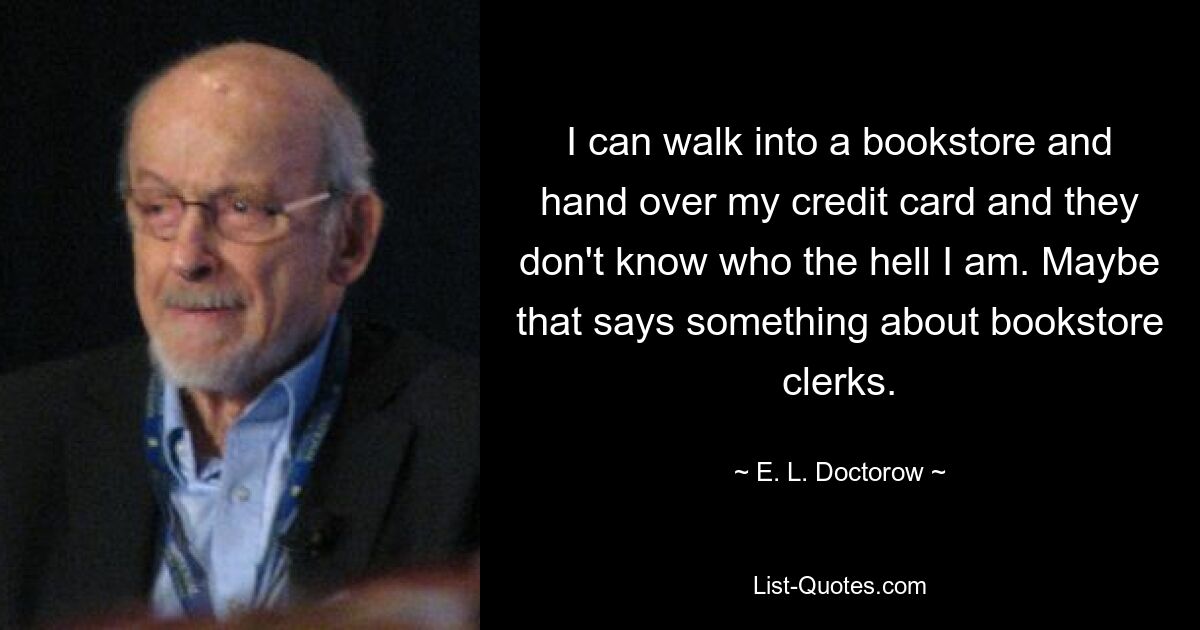 I can walk into a bookstore and hand over my credit card and they don't know who the hell I am. Maybe that says something about bookstore clerks. — © E. L. Doctorow