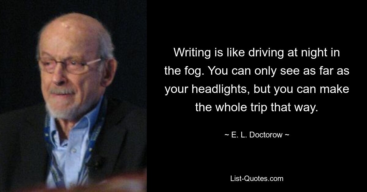 Writing is like driving at night in the fog. You can only see as far as your headlights, but you can make the whole trip that way. — © E. L. Doctorow