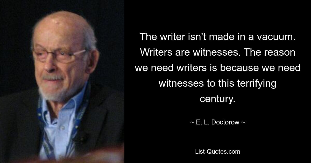 The writer isn't made in a vacuum. Writers are witnesses. The reason we need writers is because we need witnesses to this terrifying century. — © E. L. Doctorow