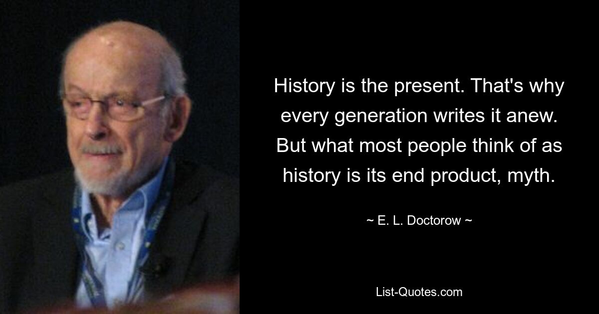 History is the present. That's why every generation writes it anew. But what most people think of as history is its end product, myth. — © E. L. Doctorow