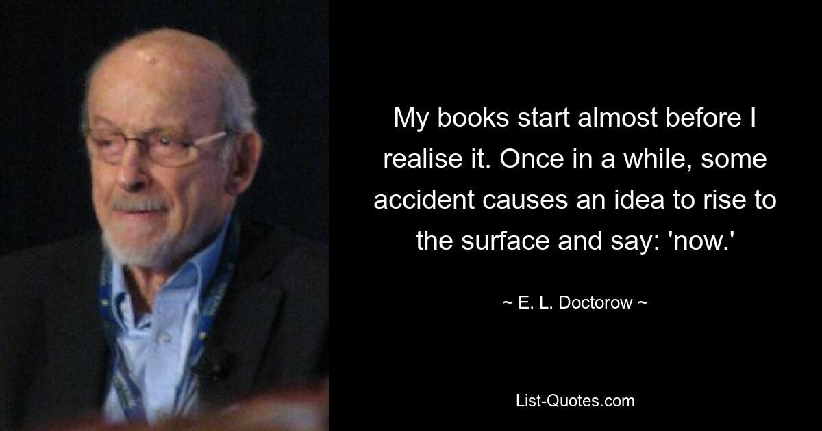 My books start almost before I realise it. Once in a while, some accident causes an idea to rise to the surface and say: 'now.' — © E. L. Doctorow