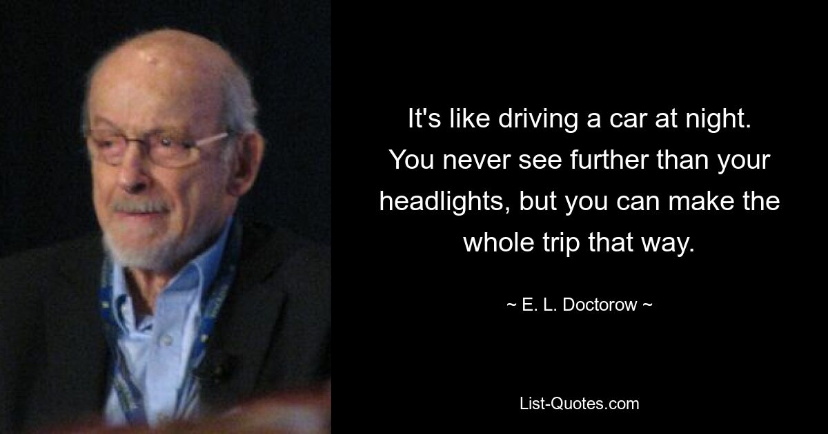 It's like driving a car at night. You never see further than your headlights, but you can make the whole trip that way. — © E. L. Doctorow