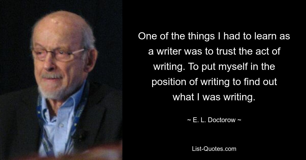 One of the things I had to learn as a writer was to trust the act of writing. To put myself in the position of writing to find out what I was writing. — © E. L. Doctorow