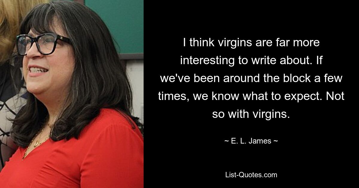 I think virgins are far more interesting to write about. If we've been around the block a few times, we know what to expect. Not so with virgins. — © E. L. James