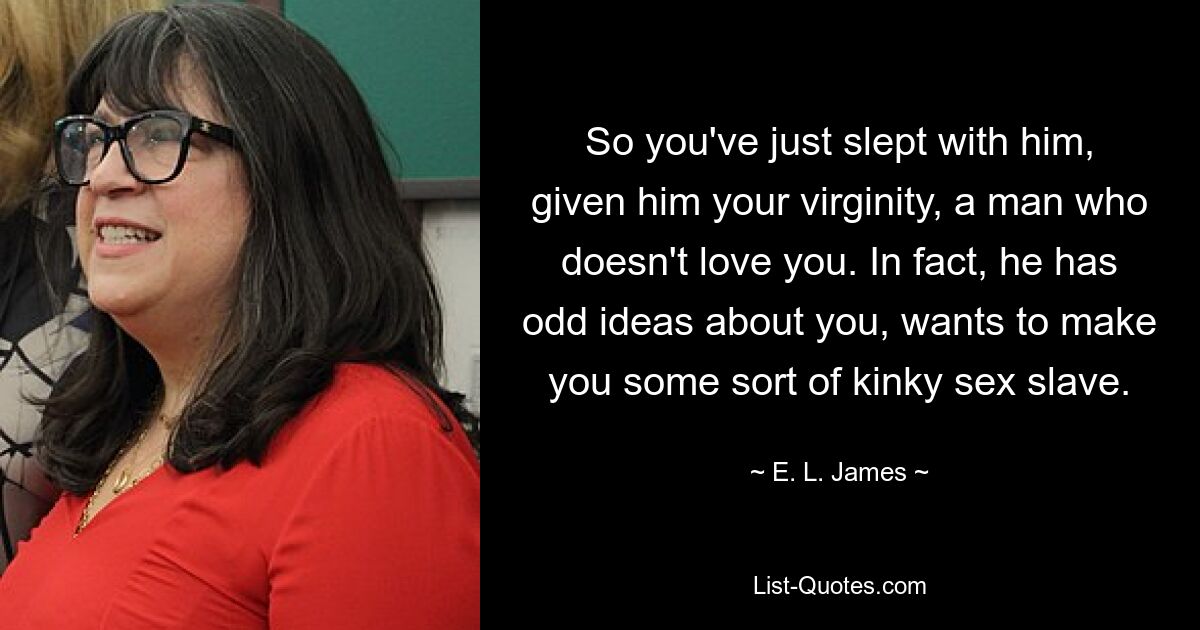 So you've just slept with him, given him your virginity, a man who doesn't love you. In fact, he has odd ideas about you, wants to make you some sort of kinky sex slave. — © E. L. James