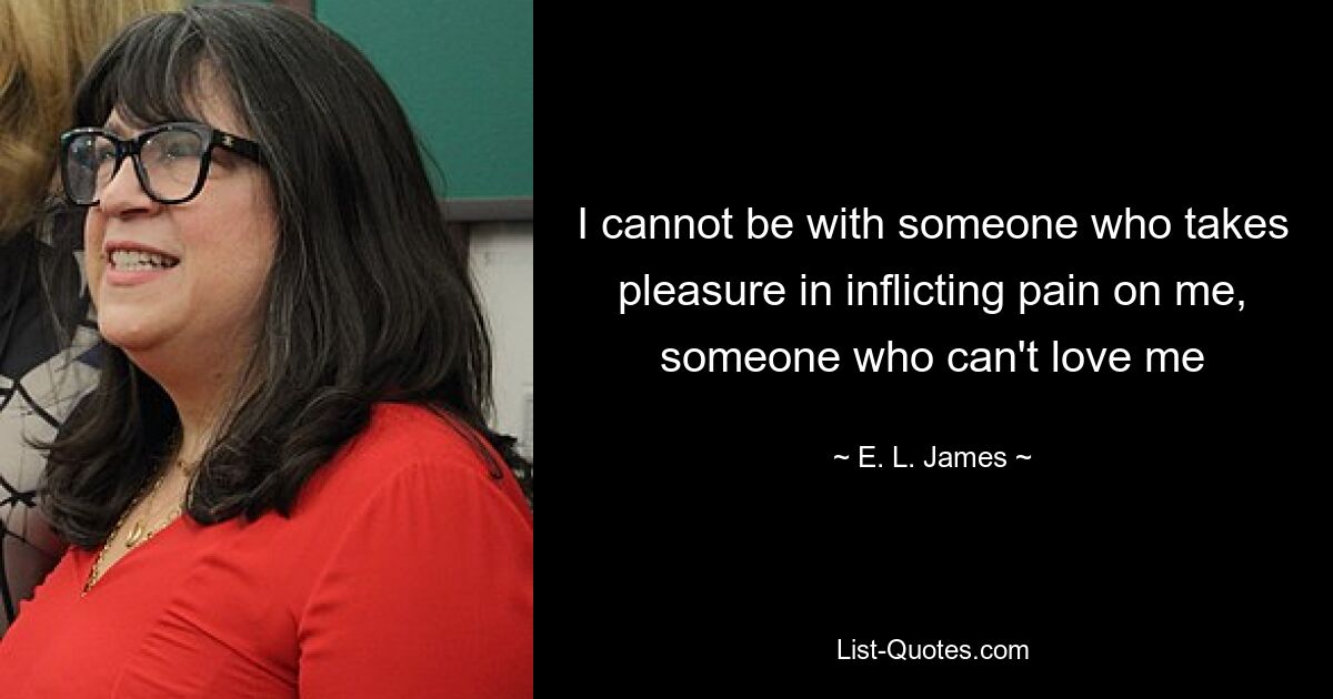 I cannot be with someone who takes pleasure in inflicting pain on me, someone who can't love me — © E. L. James