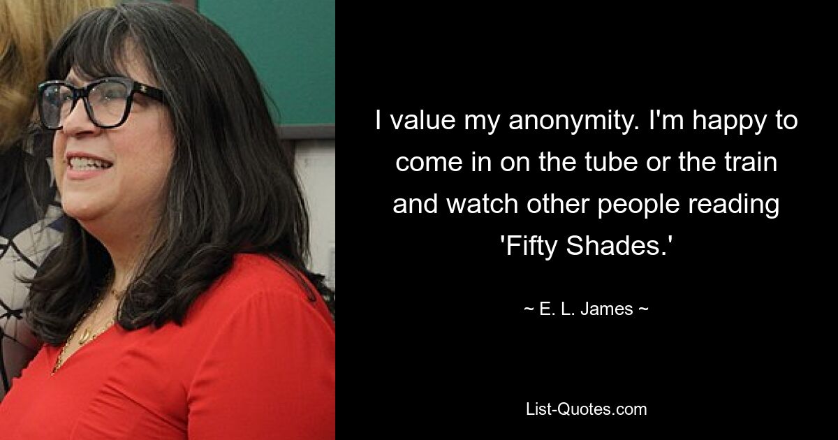 I value my anonymity. I'm happy to come in on the tube or the train and watch other people reading 'Fifty Shades.' — © E. L. James