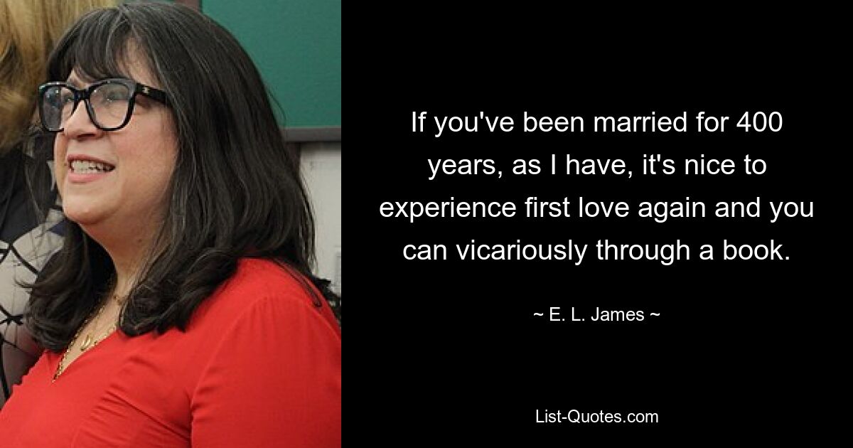 If you've been married for 400 years, as I have, it's nice to experience first love again and you can vicariously through a book. — © E. L. James