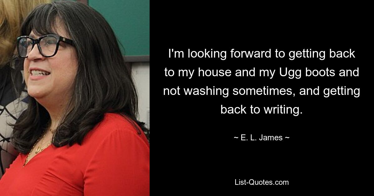 I'm looking forward to getting back to my house and my Ugg boots and not washing sometimes, and getting back to writing. — © E. L. James