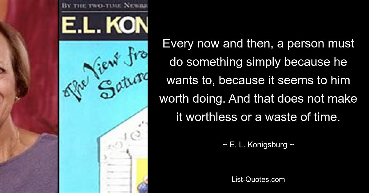 Every now and then, a person must do something simply because he wants to, because it seems to him worth doing. And that does not make it worthless or a waste of time. — © E. L. Konigsburg