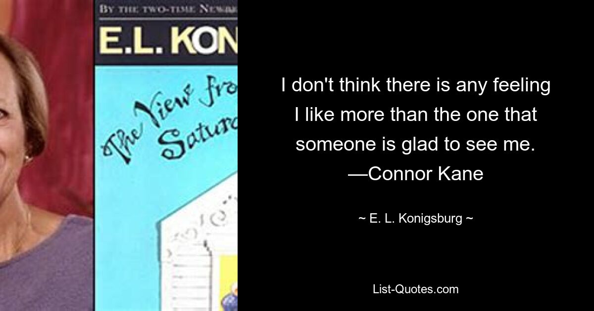 I don't think there is any feeling I like more than the one that someone is glad to see me. —Connor Kane — © E. L. Konigsburg