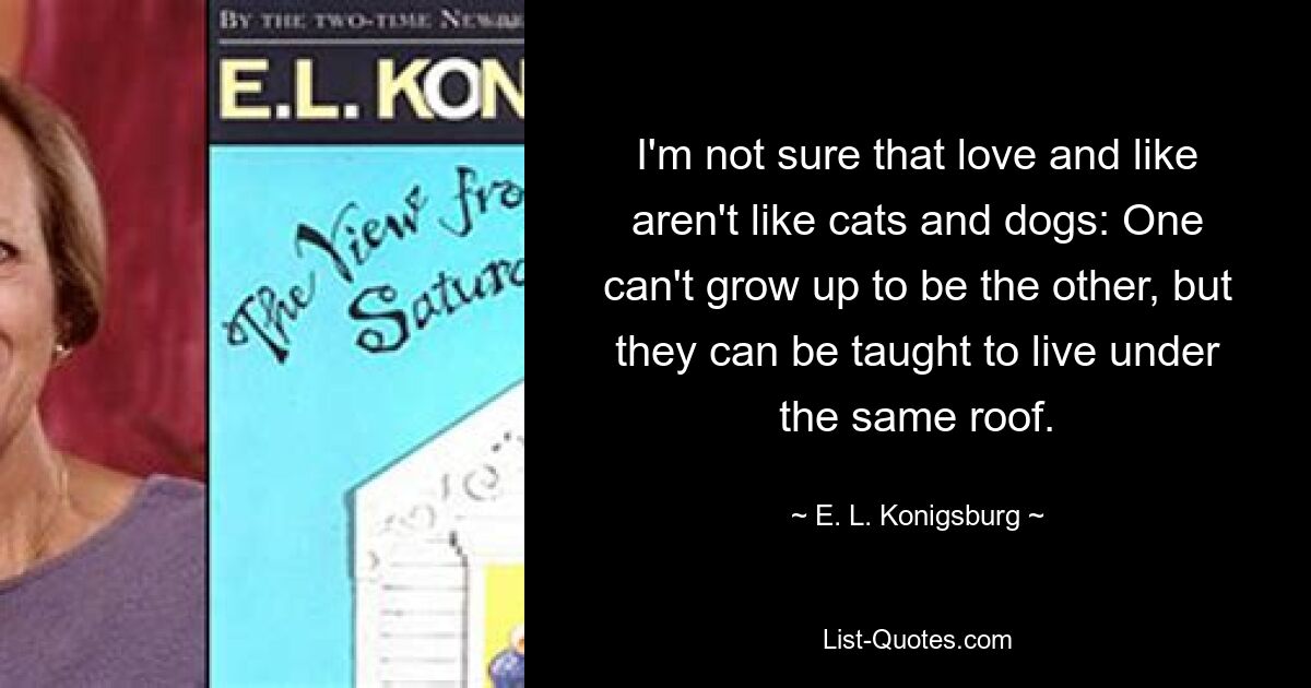 I'm not sure that love and like aren't like cats and dogs: One can't grow up to be the other, but they can be taught to live under the same roof. — © E. L. Konigsburg