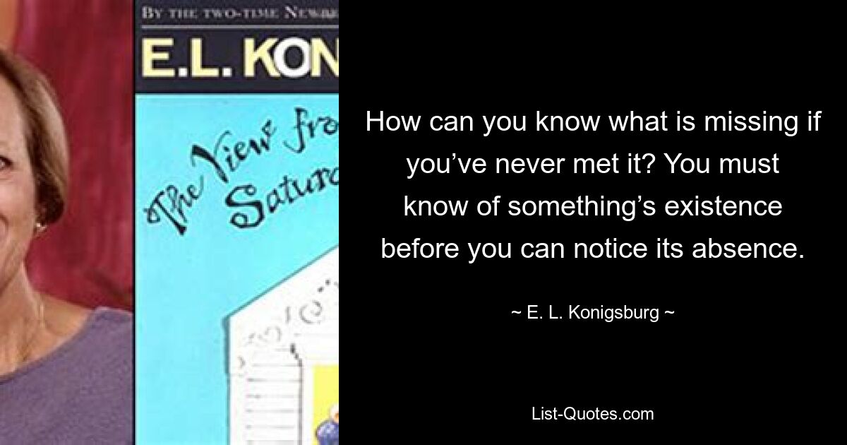 How can you know what is missing if you’ve never met it? You must know of something’s existence before you can notice its absence. — © E. L. Konigsburg