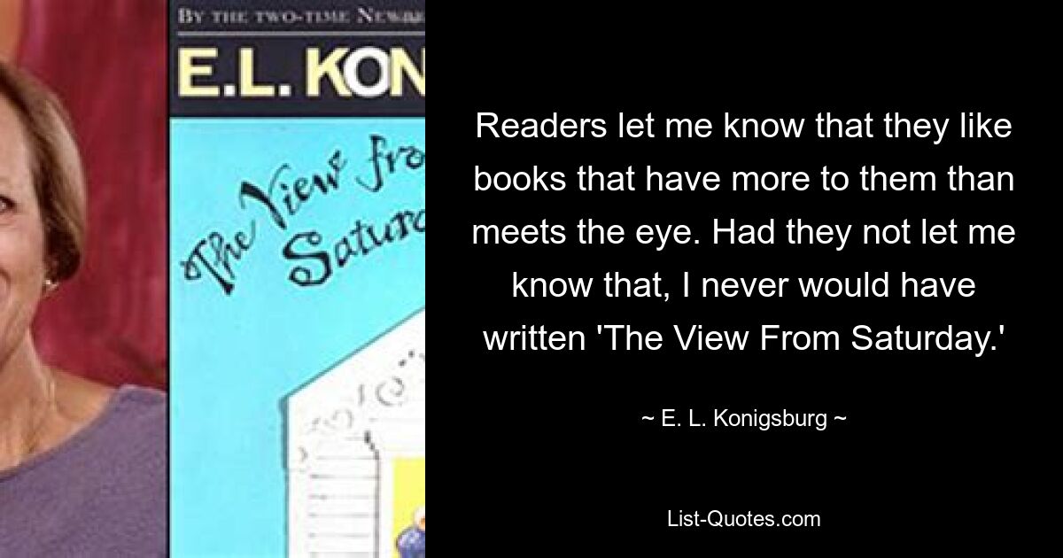 Readers let me know that they like books that have more to them than meets the eye. Had they not let me know that, I never would have written 'The View From Saturday.' — © E. L. Konigsburg